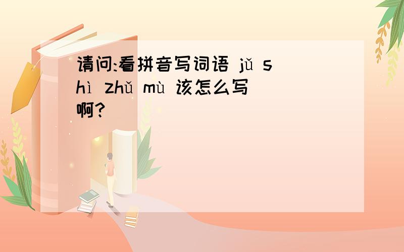 请问:看拼音写词语 jǔ shì zhǔ mù 该怎么写啊?