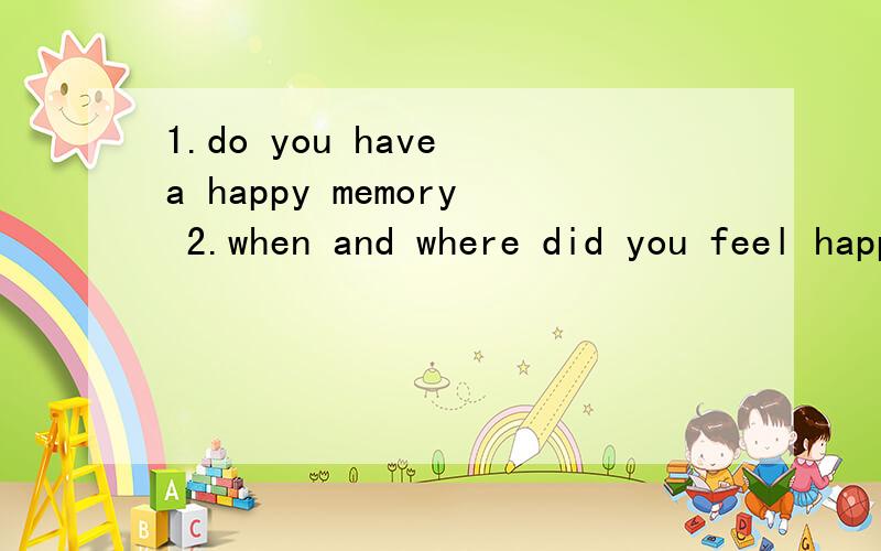 1.do you have a happy memory 2.when and where did you feel happy?3.what made you feel happy?(give one example)