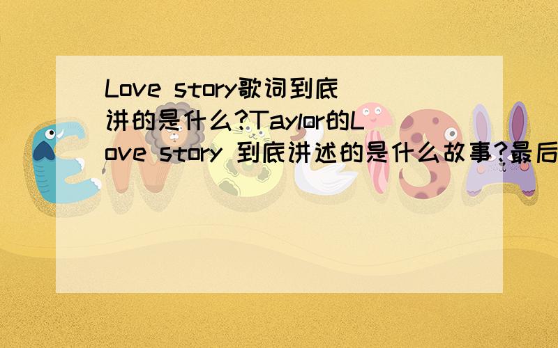 Love story歌词到底讲的是什么?Taylor的Love story 到底讲述的是什么故事?最后的结局是女主角自己想象的还是真的就是那样?