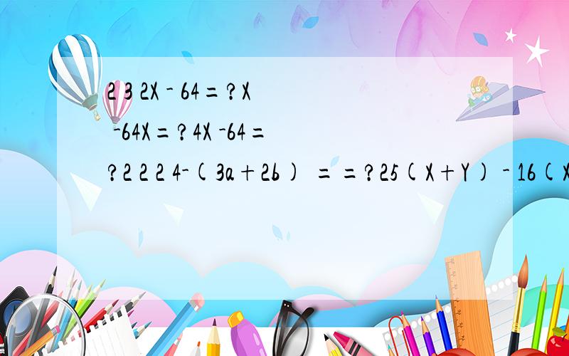 2 3 2X - 64=?X -64X=?4X -64=?2 2 2 4-(3a+2b) ==?25(X+Y) - 16(X-Y) ===?2 2(a-4)b+(4-a)c==?(2a+b) -(a-2b) ==?