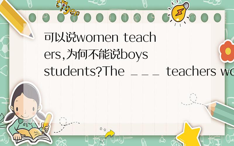 可以说women teachers,为何不能说boys students?The ___ teachers wondered if the _____ students were in trouble.A.woman,boy B.woman,boys C.women,boy D.women,boys