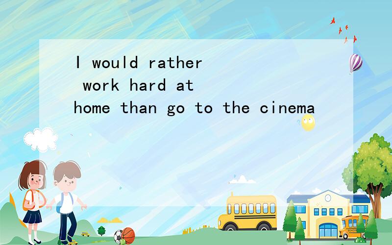 I would rather work hard at home than go to the cinema