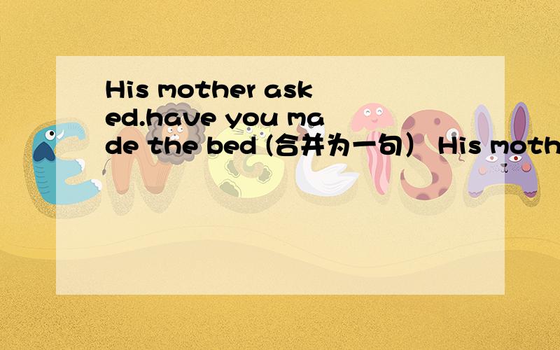 His mother asked.have you made the bed (合并为一句） His mother asked____he____ _____the bed.