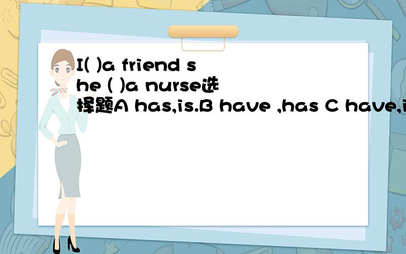 I( )a friend she ( )a nurse选择题A has,is.B have ,has C have,is我会了!