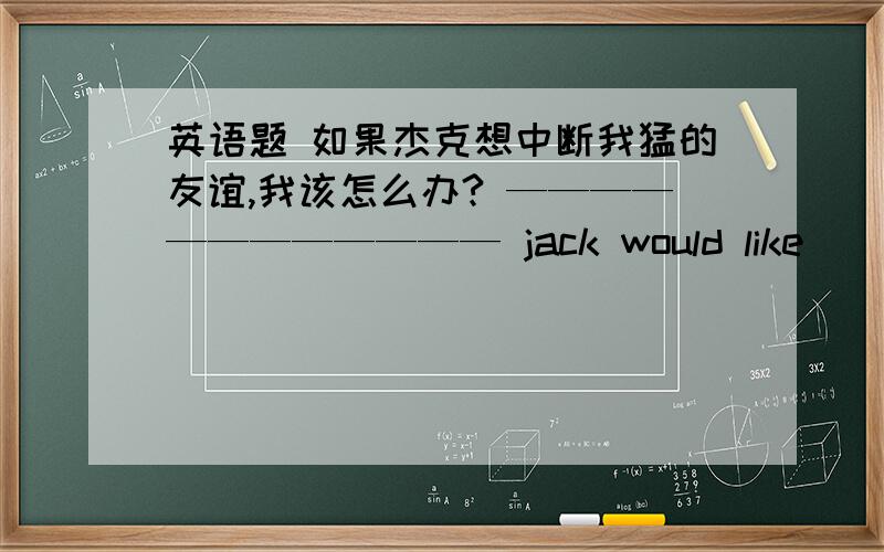 英语题 如果杰克想中断我猛的友谊,我该怎么办? ———————————— jack would like ___________our                 friendship?一个从不放弃希望的人也许会有更多成功的机会a  person_____________ might