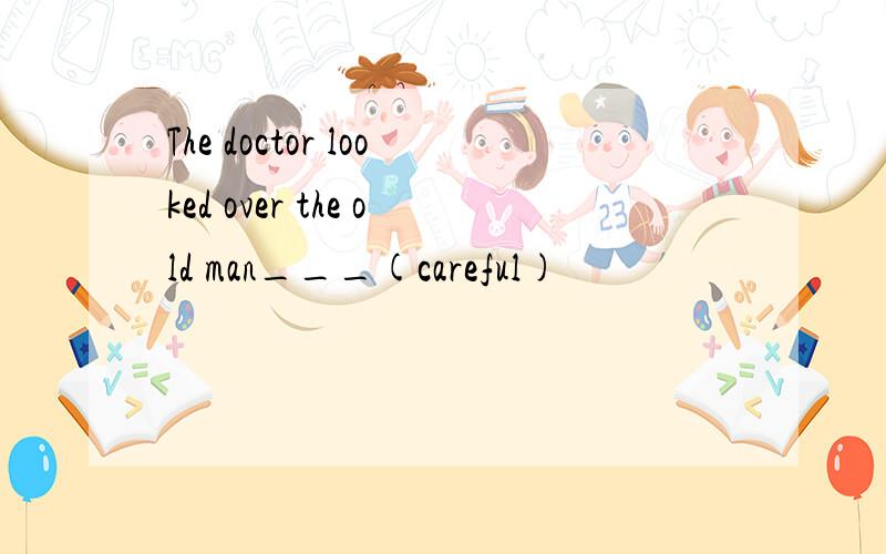 The doctor looked over the old man___(careful)