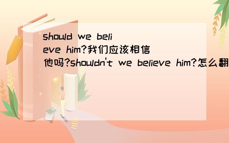 should we believe him?我们应该相信他吗?shouldn't we believe him?怎么翻译呢?