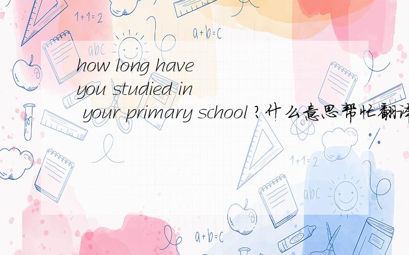 how long have you studied in your primary school ?什么意思帮忙翻译下中文,谢谢