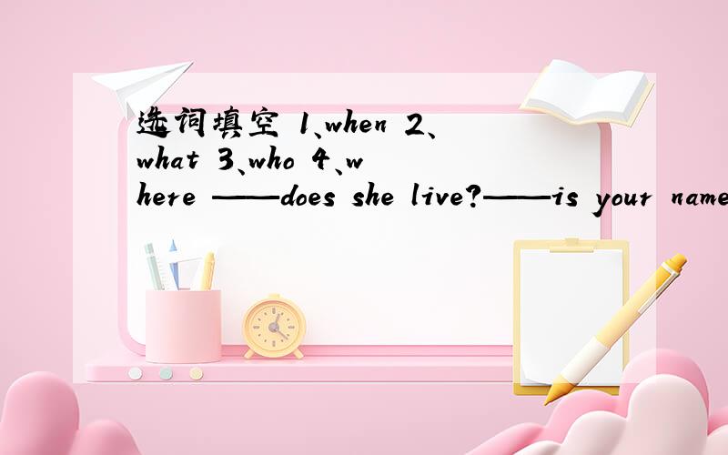 选词填空 1、when 2、what 3、who 4、where ——does she live?——is your name?