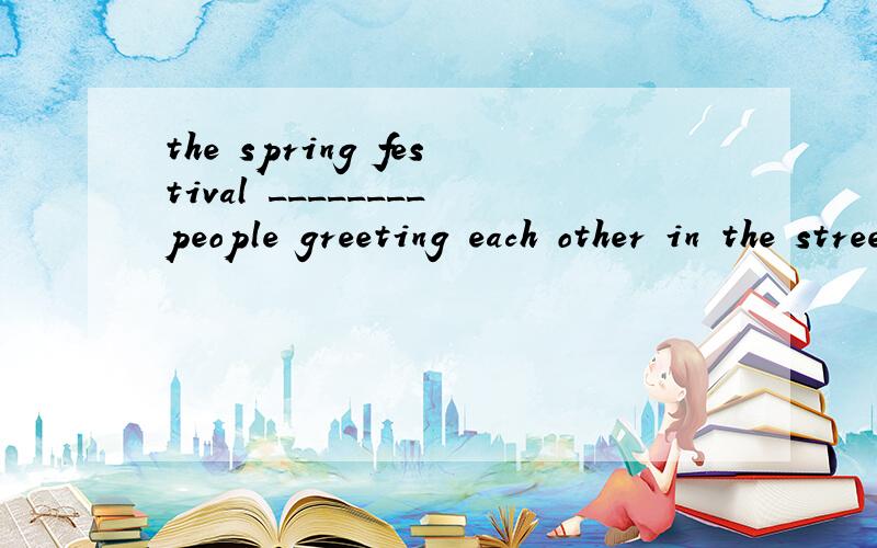 the spring festival ________people greeting each other in the street 为什么要用saw?