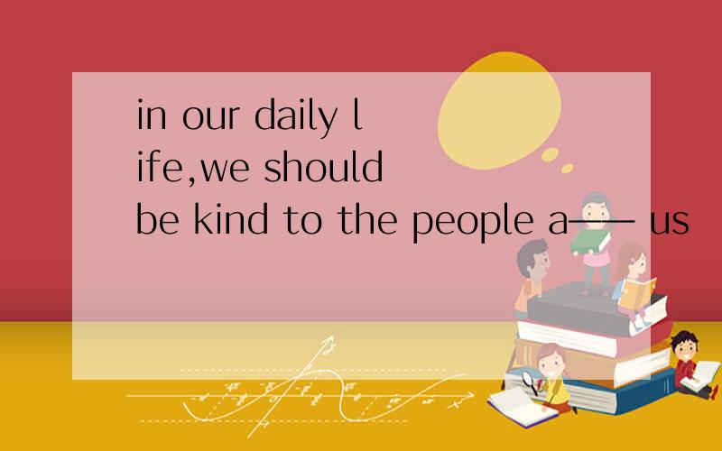 in our daily life,we should be kind to the people a—— us