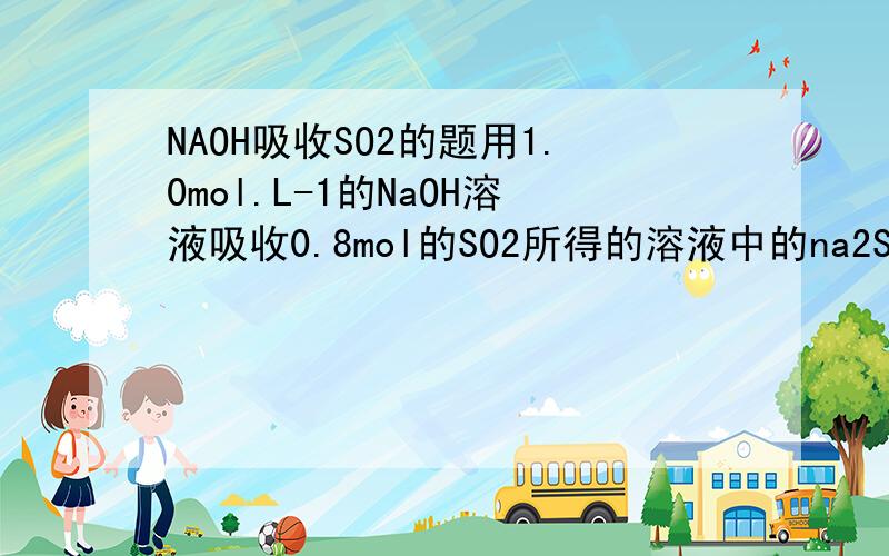 NAOH吸收SO2的题用1.0mol.L-1的NaOH溶液吸收0.8mol的SO2所得的溶液中的na2SO3和naHSO3物质的量比接近于?