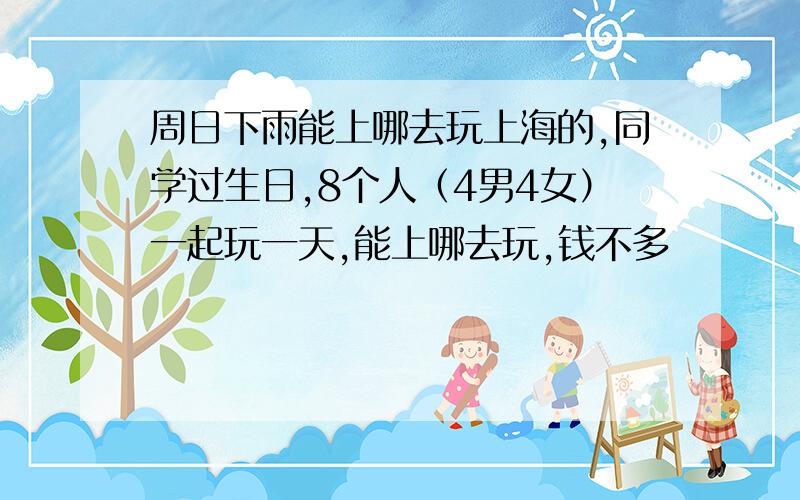 周日下雨能上哪去玩上海的,同学过生日,8个人（4男4女）一起玩一天,能上哪去玩,钱不多