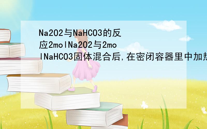 Na2O2与NaHCO3的反应2molNa2O2与2molNaHCO3固体混合后,在密闭容器里中加热充分反应,排除气体后冷却,残留的固体物质是?还有方程式