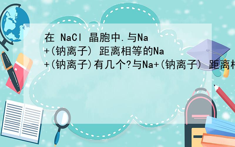 在 NaCl 晶胞中.与Na+(钠离子) 距离相等的Na+(钠离子)有几个?与Na+(钠离子) 距离相等的Cl+(氯离子)有几个?与Cl+(氯离子) 距离相等的Cl+(氯离子)有几个?与Cl+(氯离子) 距离相等的Na+(氯离子)有几个?晶