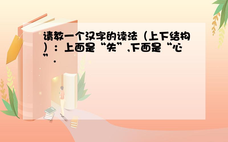 请教一个汉字的读法（上下结构）：上面是“失”,下面是“心”.