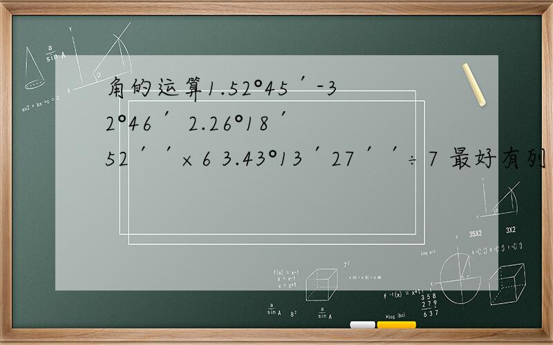 角的运算1.52°45′-32°46′ 2.26°18′52′′×6 3.43°13′27′′÷7 最好有列示或解释,
