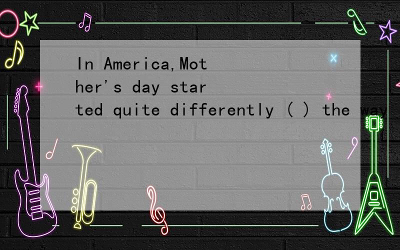 In America,Mother's day started quite differently ( ) the way it started in Britain.