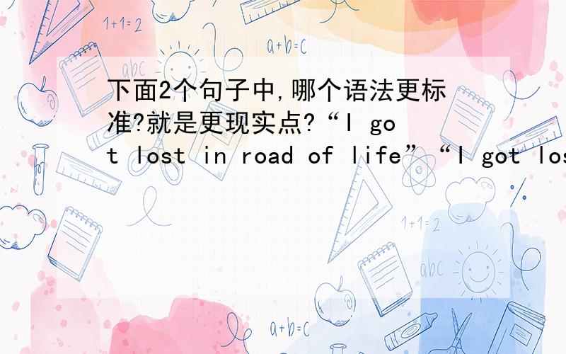 下面2个句子中,哪个语法更标准?就是更现实点?“I got lost in road of life”“I got lost in road of the life”如果,都是对的话,哪个句子更实用些呢? 为什么?反过来……如果,都是错的,那应该怎么写?为
