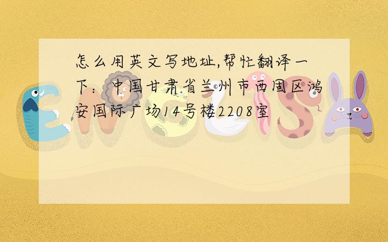 怎么用英文写地址,帮忙翻译一下：中国甘肃省兰州市西固区鸿安国际广场14号楼2208室
