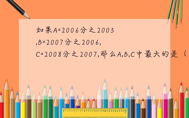 如果A=2006分之2005,B=2007分之2006,C=2008分之2007,那么A,B,C中最大的是（ ）,最小的是（ ）.