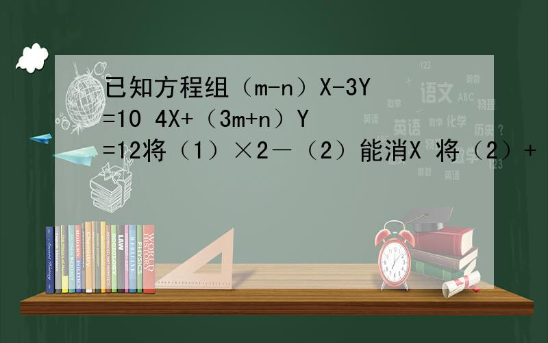 已知方程组（m-n）X-3Y=10 4X+（3m+n）Y=12将（1）×2－（2）能消X 将（2）+（1）能消Y那么m,n的值为多少