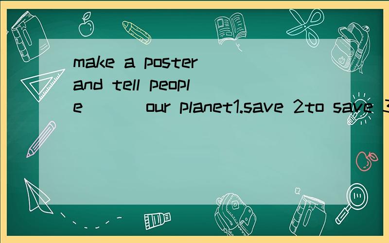 make a poster and tell people___ our planet1.save 2to save 3.saving 4.saves