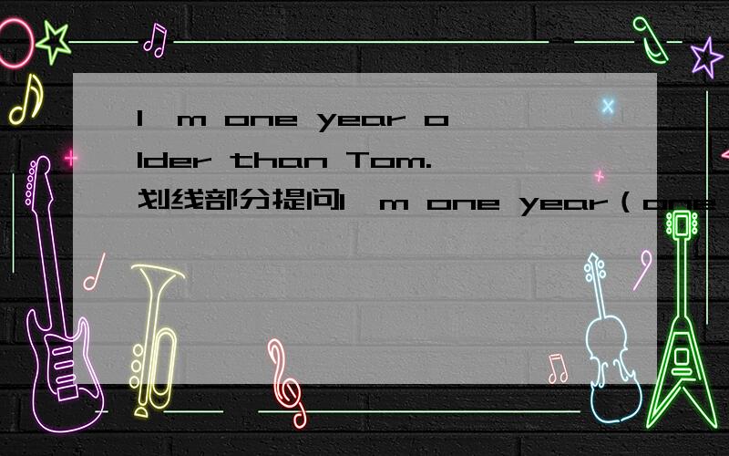 I'm one year older than Tom.划线部分提问I'm one year（one year划线）older than Tom.（划线部分提问）_______ ________ are you older than Tom?我实在想不出这题填啥啦.Help!我也觉得是有点怪怪的,可人家小学生的