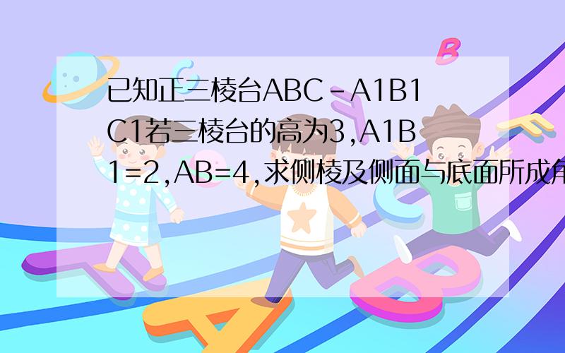已知正三棱台ABC-A1B1C1若三棱台的高为3,A1B1=2,AB=4,求侧棱及侧面与底面所成角的正切值,