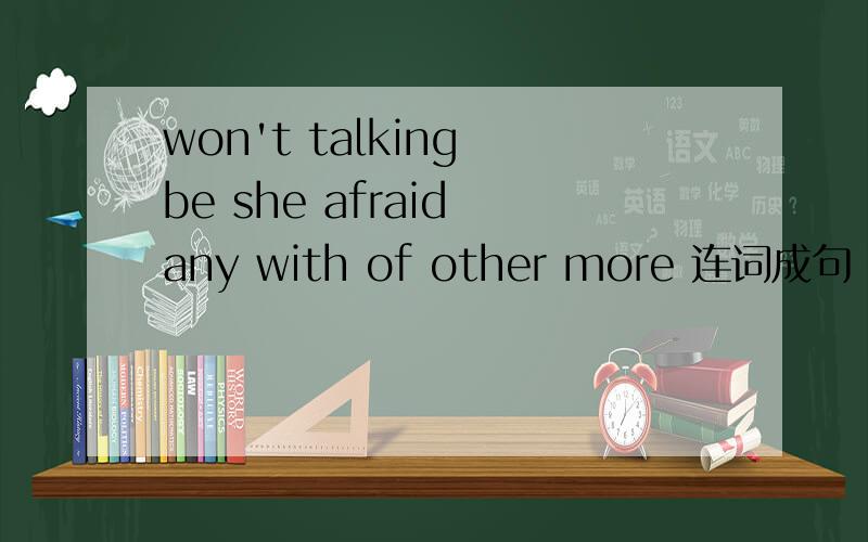 won't talking be she afraid any with of other more 连词成句