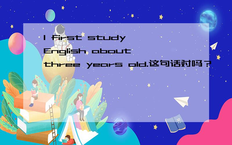 I first study English about three years old.这句话对吗？