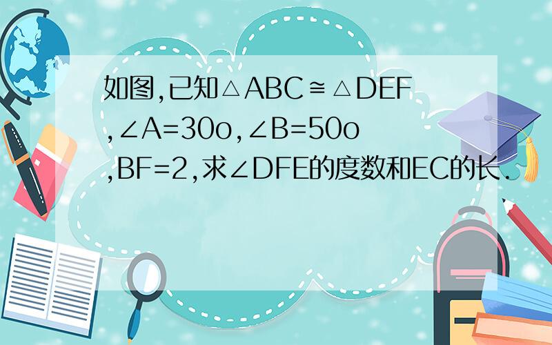如图,已知△ABC≌△DEF,∠A=30o,∠B=50o,BF=2,求∠DFE的度数和EC的长.