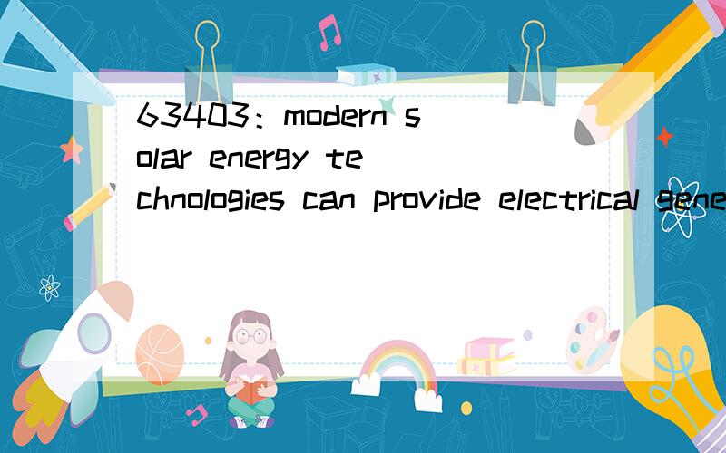 63403：modern solar energy technologies can provide electrical generation by heat engine or photovoltaic mean:day lighting,and space heating in active or vapor compression refrigeration,and high temperature process heat for industrial purposes.