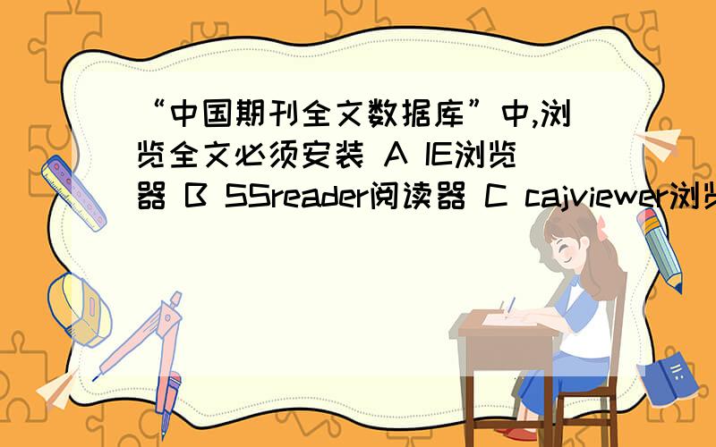 “中国期刊全文数据库”中,浏览全文必须安装 A IE浏览器 B SSreader阅读器 C cajviewer浏览器或PDF阅读器 D 以上都不是