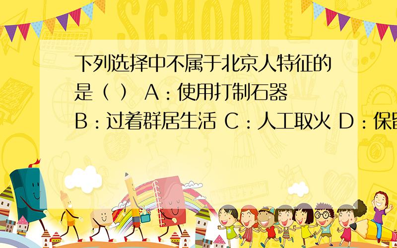下列选择中不属于北京人特征的是（ ） A：使用打制石器 B：过着群居生活 C：人工取火 D：保留了猿的特点