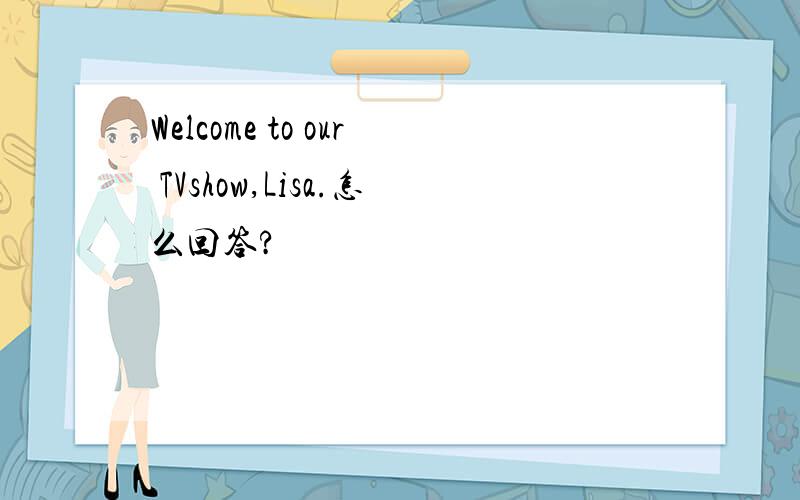 Welcome to our TVshow,Lisa.怎么回答?