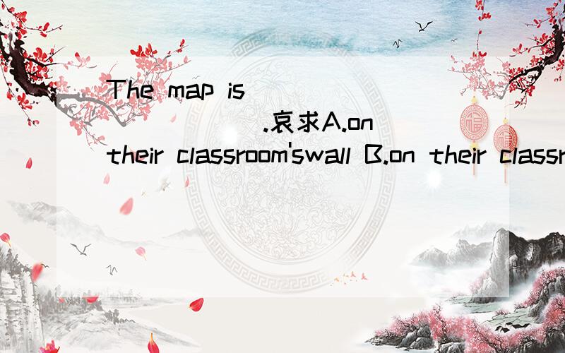 The map is__________.哀求A.on their classroom'swall B.on their classrooms'wall C.on the wall of their classroom D.on their classroom of the wall