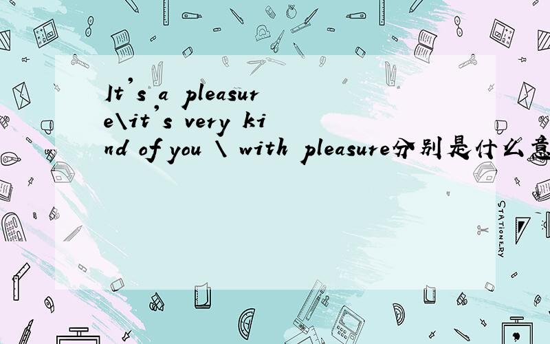 It's a pleasure\it's very kind of you \ with pleasure分别是什么意思?