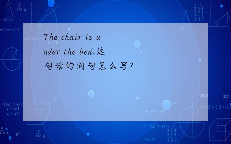 The chair is under the bed.这句话的问句怎么写?