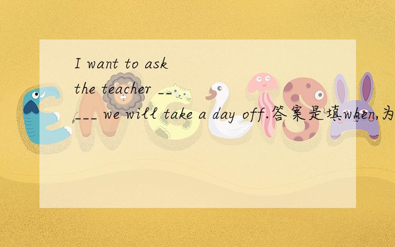 I want to ask the teacher _____ we will take a day off.答案是填when,为什么不用where?