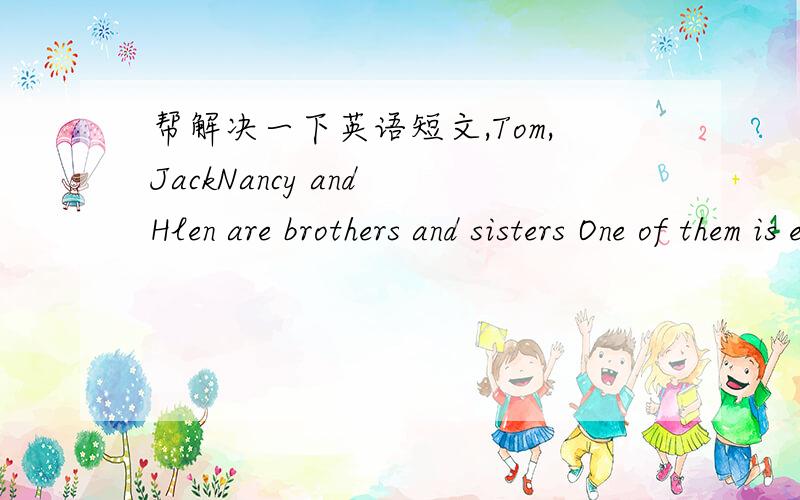 帮解决一下英语短文,Tom,JackNancy and Hlen are brothers and sisters One of them is eighteen,and one of them is fifteen One of the boy is sixteen and one of the girls is seven.And Tom is older than Nancy,but Helen isn't older than Nncy