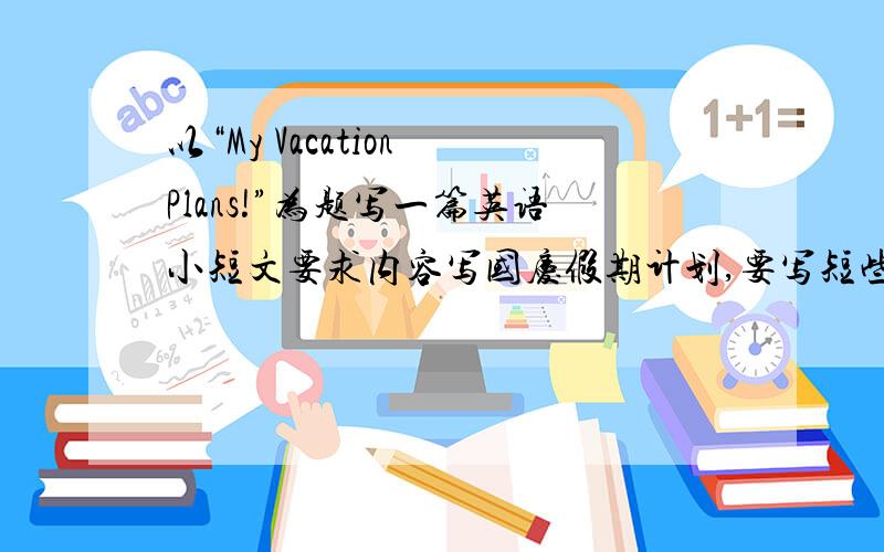 以“My Vacation Plans!”为题写一篇英语小短文要求内容写国庆假期计划,要写短些，用不着那么复杂，100左右个单词就够了