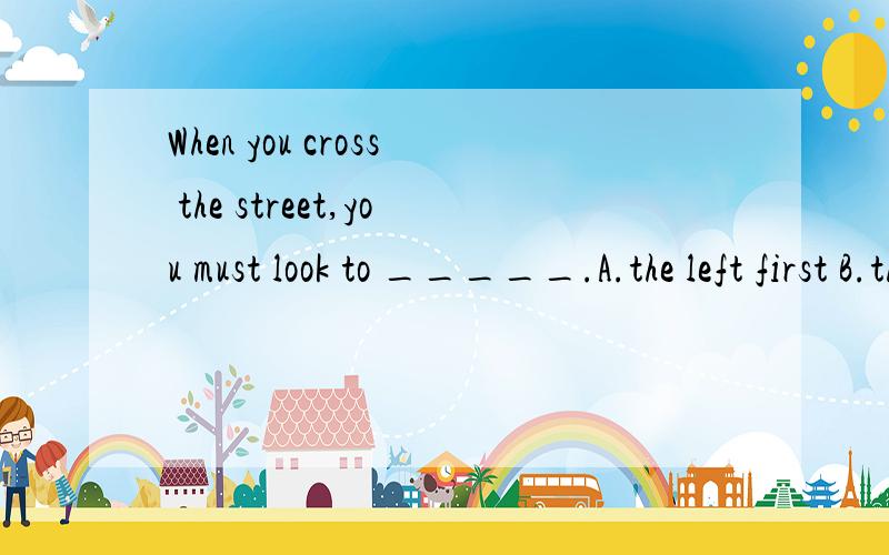 When you cross the street,you must look to _____.A.the left first B.the right first C.the front first D.the back first