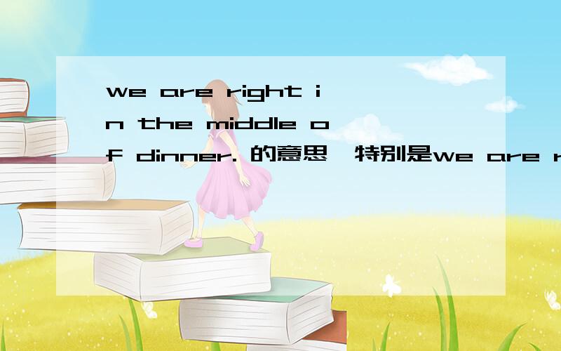 we are right in the middle of dinner. 的意思,特别是we are right （有好评,不过可能会晚一点儿）