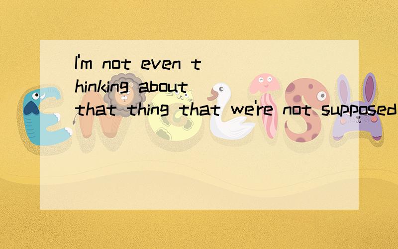 I'm not even thinking about that thing that we're not supposed to think about.麻烦翻译下上面的句子哦