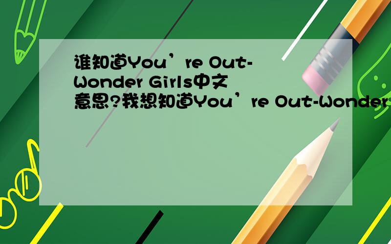 谁知道You’re Out-Wonder Girls中文意思?我想知道You’re Out-Wonder Girls这首歌的中文意思!罗马音也行!每一句都是谁唱的?