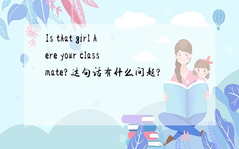 Is that girl here your classmate?这句话有什么问题?