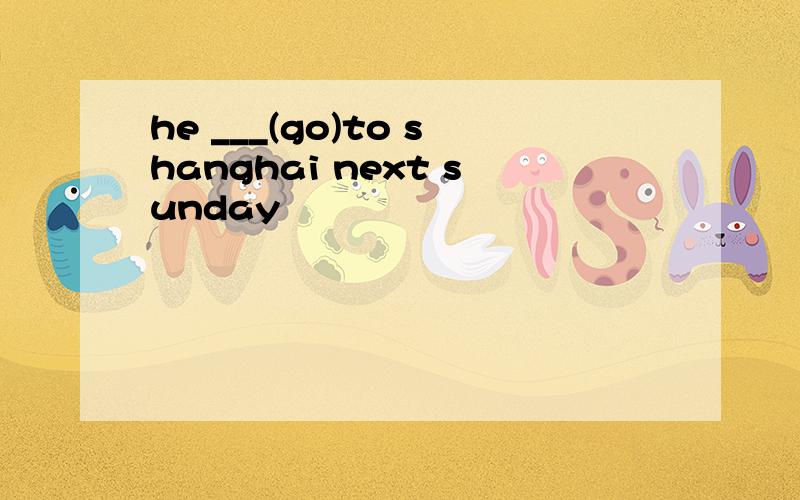 he ___(go)to shanghai next sunday