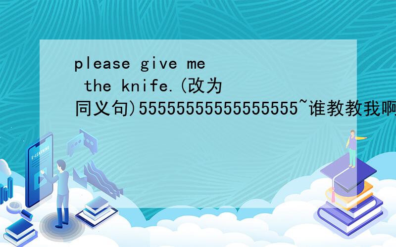 please give me the knife.(改为同义句)55555555555555555~谁教教我啊?5555555````````