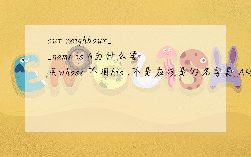 our neighbour__name is A为什么要用whose 不用his .不是应该是的名字是 A吗/